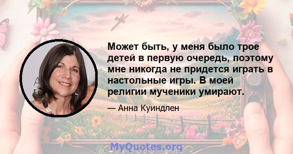 Может быть, у меня было трое детей в первую очередь, поэтому мне никогда не придется играть в настольные игры. В моей религии мученики умирают.