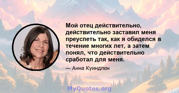 Мой отец действительно, действительно заставил меня преуспеть так, как я обиделся в течение многих лет, а затем понял, что действительно сработал для меня.