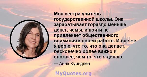 Моя сестра учитель государственной школы. Она зарабатывает гораздо меньше денег, чем я, и почти не привлекает общественного внимания к своей работе. И все же я верю, что то, что она делает, бесконечно более важно и