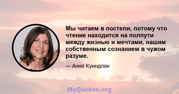 Мы читаем в постели, потому что чтение находится на полпути между жизнью и мечтами, нашим собственным сознанием в чужом разуме.