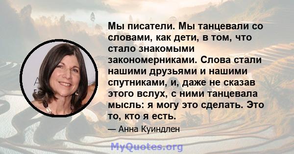 Мы писатели. Мы танцевали со словами, как дети, в том, что стало знакомыми закономерниками. Слова стали нашими друзьями и нашими спутниками, и, даже не сказав этого вслух, с ними танцевала мысль: я могу это сделать. Это 