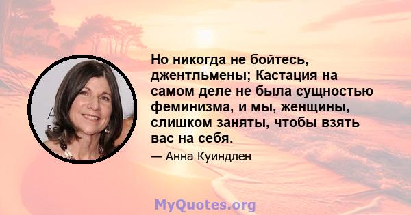 Но никогда не бойтесь, джентльмены; Кастация на самом деле не была сущностью феминизма, и мы, женщины, слишком заняты, чтобы взять вас на себя.