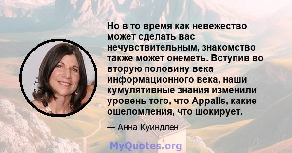 Но в то время как невежество может сделать вас нечувствительным, знакомство также может онеметь. Вступив во вторую половину века информационного века, наши кумулятивные знания изменили уровень того, что Appalls, какие