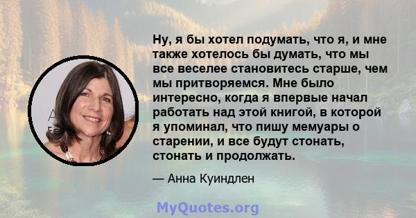 Ну, я бы хотел подумать, что я, и мне также хотелось бы думать, что мы все веселее становитесь старше, чем мы притворяемся. Мне было интересно, когда я впервые начал работать над этой книгой, в которой я упоминал, что