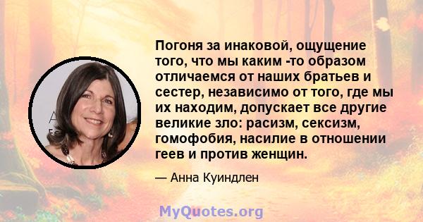 Погоня за инаковой, ощущение того, что мы каким -то образом отличаемся от наших братьев и сестер, независимо от того, где мы их находим, допускает все другие великие зло: расизм, сексизм, гомофобия, насилие в отношении