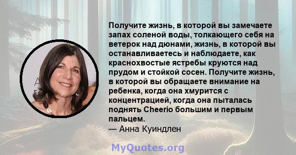 Получите жизнь, в которой вы замечаете запах соленой воды, толкающего себя на ветерок над дюнами, жизнь, в которой вы останавливаетесь и наблюдаете, как краснохвостые ястребы круются над прудом и стойкой сосен. Получите 