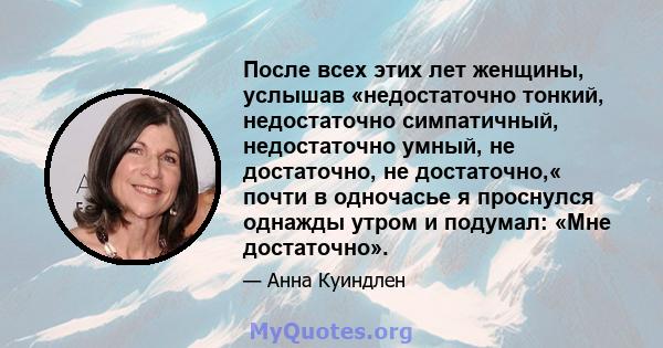 После всех этих лет женщины, услышав «недостаточно тонкий, недостаточно симпатичный, недостаточно умный, не достаточно, не достаточно,« почти в одночасье я проснулся однажды утром и подумал: «Мне достаточно».