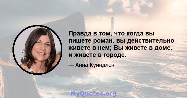 Правда в том, что когда вы пишете роман, вы действительно живете в нем; Вы живете в доме, и живете в городе.