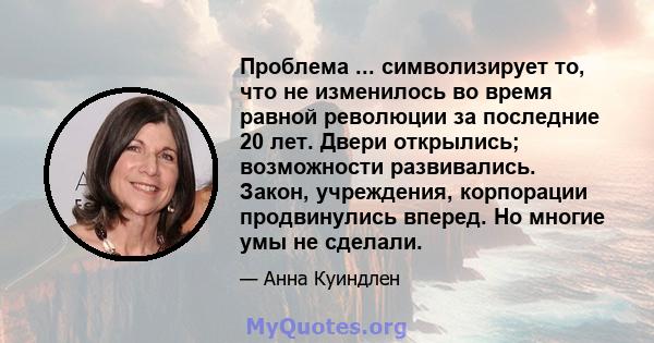 Проблема ... символизирует то, что не изменилось во время равной революции за последние 20 лет. Двери открылись; возможности развивались. Закон, учреждения, корпорации продвинулись вперед. Но многие умы не сделали.