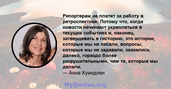 Репортерам не платят за работу в ретроспективе. Потому что, когда новости начинают укрепляться в текущих событиях и, наконец, затвердевать в гисторию, это истории, которые мы не писали, вопросы, которые мы не задавали,