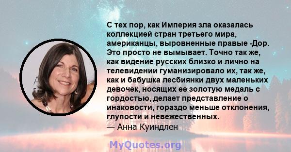 С тех пор, как Империя зла оказалась коллекцией стран третьего мира, американцы, выровненные правые -Дор. Это просто не вымывает. Точно так же, как видение русских близко и лично на телевидении гуманизировало их, так