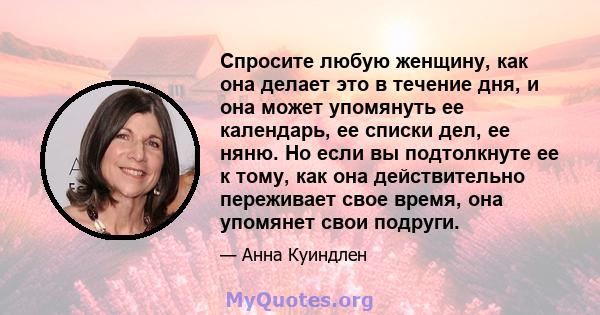 Спросите любую женщину, как она делает это в течение дня, и она может упомянуть ее календарь, ее списки дел, ее няню. Но если вы подтолкнуте ее к тому, как она действительно переживает свое время, она упомянет свои