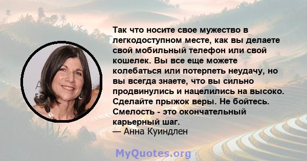 Так что носите свое мужество в легкодоступном месте, как вы делаете свой мобильный телефон или свой кошелек. Вы все еще можете колебаться или потерпеть неудачу, но вы всегда знаете, что вы сильно продвинулись и