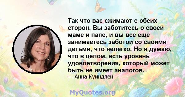 Так что вас сжимают с обеих сторон. Вы заботитесь о своей маме и папе, и вы все еще занимаетесь заботой со своими детьми, что нелегко. Но я думаю, что в целом, есть уровень удовлетворения, который может быть не имеет