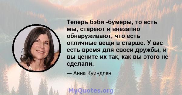 Теперь бэби -бумеры, то есть мы, стареют и внезапно обнаруживают, что есть отличные вещи в старше. У вас есть время для своей дружбы, и вы цените их так, как вы этого не сделали.