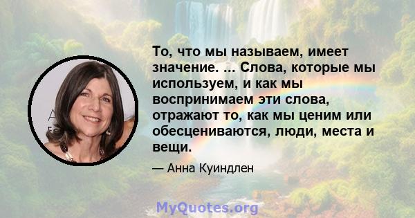 То, что мы называем, имеет значение. ... Слова, которые мы используем, и как мы воспринимаем эти слова, отражают то, как мы ценим или обесцениваются, люди, места и вещи.