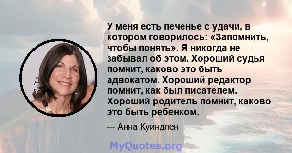 У меня есть печенье с удачи, в котором говорилось: «Запомнить, чтобы понять». Я никогда не забывал об этом. Хороший судья помнит, каково это быть адвокатом. Хороший редактор помнит, как был писателем. Хороший родитель