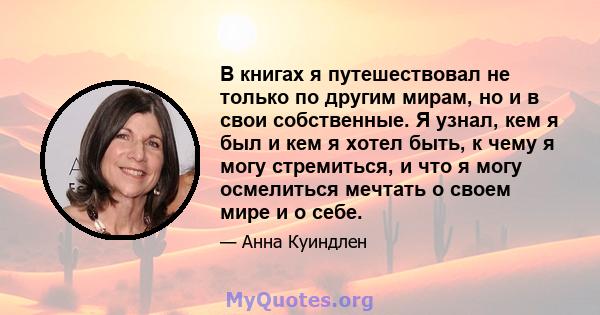 В книгах я путешествовал не только по другим мирам, но и в свои собственные. Я узнал, кем я был и кем я хотел быть, к чему я могу стремиться, и что я могу осмелиться мечтать о своем мире и о себе.