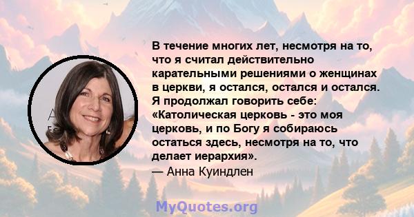 В течение многих лет, несмотря на то, что я считал действительно карательными решениями о женщинах в церкви, я остался, остался и остался. Я продолжал говорить себе: «Католическая церковь - это моя церковь, и по Богу я