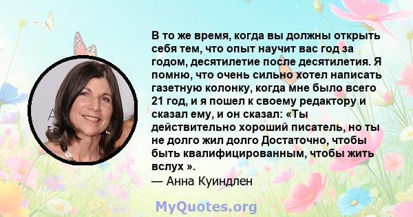 В то же время, когда вы должны открыть себя тем, что опыт научит вас год за годом, десятилетие после десятилетия. Я помню, что очень сильно хотел написать газетную колонку, когда мне было всего 21 год, и я пошел к