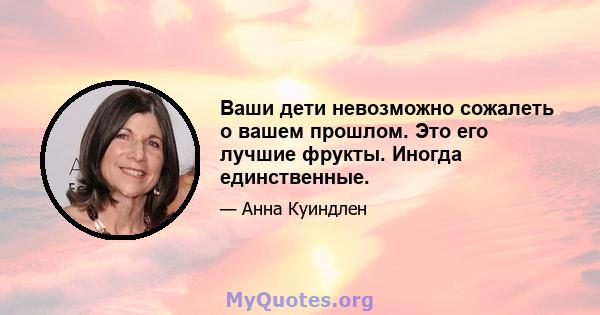 Ваши дети невозможно сожалеть о вашем прошлом. Это его лучшие фрукты. Иногда единственные.