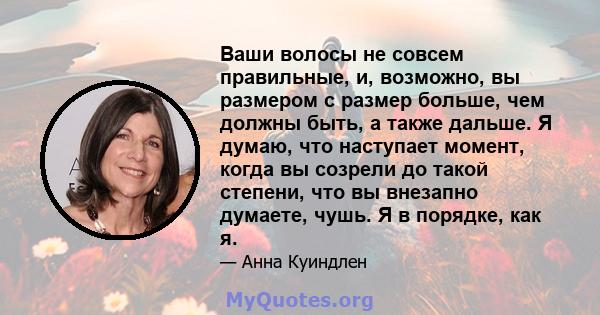 Ваши волосы не совсем правильные, и, возможно, вы размером с размер больше, чем должны быть, а также дальше. Я думаю, что наступает момент, когда вы созрели до такой степени, что вы внезапно думаете, чушь. Я в порядке,