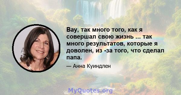 Вау, так много того, как я совершал свою жизнь ... так много результатов, которые я доволен, из -за того, что сделал папа.