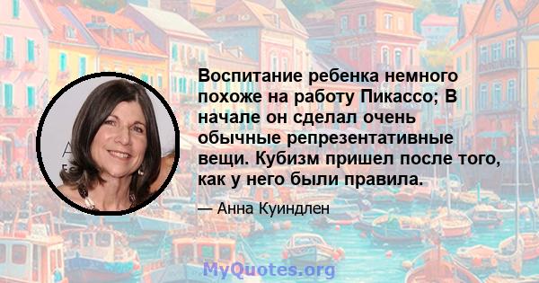 Воспитание ребенка немного похоже на работу Пикассо; В начале он сделал очень обычные репрезентативные вещи. Кубизм пришел после того, как у него были правила.