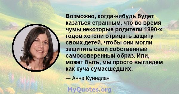 Возможно, когда-нибудь будет казаться странным, что во время чумы некоторые родители 1990-х годов хотели отрицать защиту своих детей, чтобы они могли защитить свой собственный самосоверенный образ. Или, может быть, мы