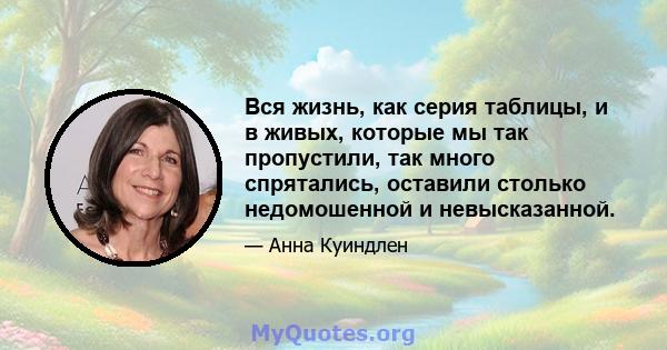 Вся жизнь, как серия таблицы, и в живых, которые мы так пропустили, так много спрятались, оставили столько недомошенной и невысказанной.