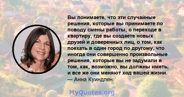 Вы понимаете, что эти случайные решения, которые вы принимаете по поводу смены работы, о переходе в квартиру, где вы создаете новых друзей и доверенных лиц, о том, как поехать в один город по другому, что иногда они