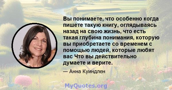 Вы понимаете, что особенно когда пишете такую ​​книгу, оглядываясь назад на свою жизнь, что есть такая глубина понимания, которую вы приобретаете со временем с помощью людей, которые любят вас Что вы действительно