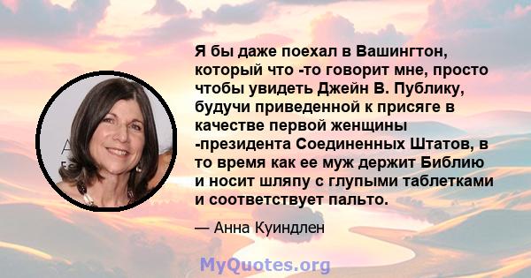 Я бы даже поехал в Вашингтон, который что -то говорит мне, просто чтобы увидеть Джейн В. Публику, будучи приведенной к присяге в качестве первой женщины -президента Соединенных Штатов, в то время как ее муж держит