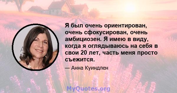 Я был очень ориентирован, очень сфокусирован, очень амбициозен. Я имею в виду, когда я оглядываюсь на себя в свои 20 лет, часть меня просто съежится.