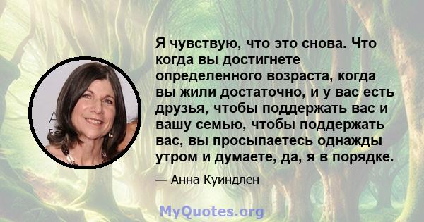 Я чувствую, что это снова. Что когда вы достигнете определенного возраста, когда вы жили достаточно, и у вас есть друзья, чтобы поддержать вас и вашу семью, чтобы поддержать вас, вы просыпаетесь однажды утром и думаете, 