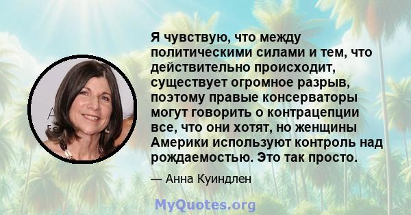 Я чувствую, что между политическими силами и тем, что действительно происходит, существует огромное разрыв, поэтому правые консерваторы могут говорить о контрацепции все, что они хотят, но женщины Америки используют