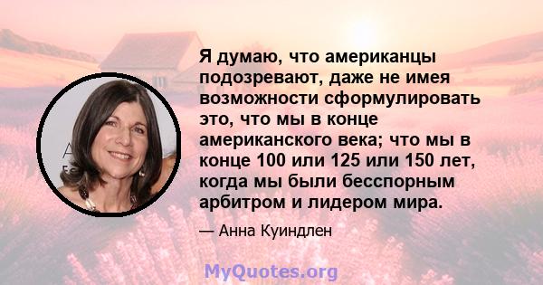 Я думаю, что американцы подозревают, даже не имея возможности сформулировать это, что мы в конце американского века; что мы в конце 100 или 125 или 150 лет, когда мы были бесспорным арбитром и лидером мира.