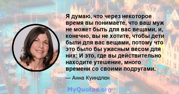 Я думаю, что через некоторое время вы понимаете, что ваш муж не может быть для вас вещами, и, конечно, вы не хотите, чтобы дети были для вас вещами, потому что это было бы ужасным весом для них; И это, где вы