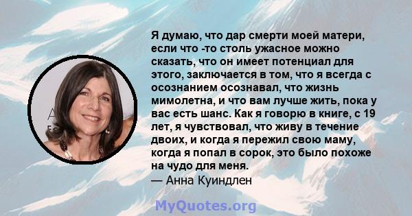 Я думаю, что дар смерти моей матери, если что -то столь ужасное можно сказать, что он имеет потенциал для этого, заключается в том, что я всегда с осознанием осознавал, что жизнь мимолетна, и что вам лучше жить, пока у