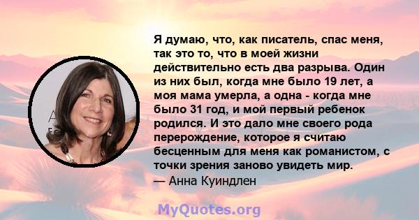 Я думаю, что, как писатель, спас меня, так это то, что в моей жизни действительно есть два разрыва. Один из них был, когда мне было 19 лет, а моя мама умерла, а одна - когда мне было 31 год, и мой первый ребенок