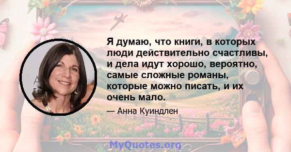 Я думаю, что книги, в которых люди действительно счастливы, и дела идут хорошо, вероятно, самые сложные романы, которые можно писать, и их очень мало.