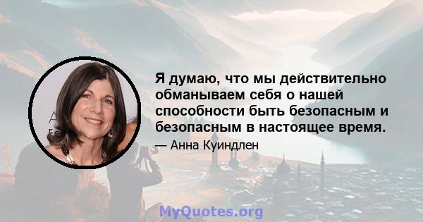 Я думаю, что мы действительно обманываем себя о нашей способности быть безопасным и безопасным в настоящее время.