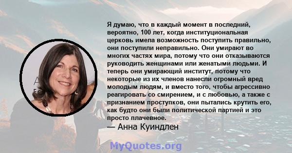 Я думаю, что в каждый момент в последний, вероятно, 100 лет, когда институциональная церковь имела возможность поступить правильно, они поступили неправильно. Они умирают во многих частях мира, потому что они