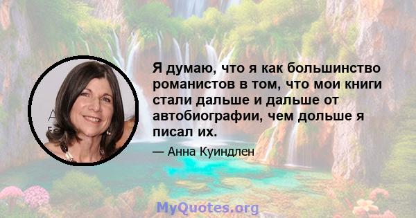 Я думаю, что я как большинство романистов в том, что мои книги стали дальше и дальше от автобиографии, чем дольше я писал их.