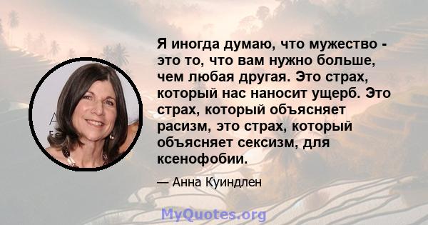 Я иногда думаю, что мужество - это то, что вам нужно больше, чем любая другая. Это страх, который нас наносит ущерб. Это страх, который объясняет расизм, это страх, который объясняет сексизм, для ксенофобии.