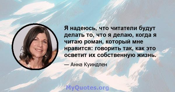 Я надеюсь, что читатели будут делать то, что я делаю, когда я читаю роман, который мне нравится: говорить так, как это осветит их собственную жизнь.