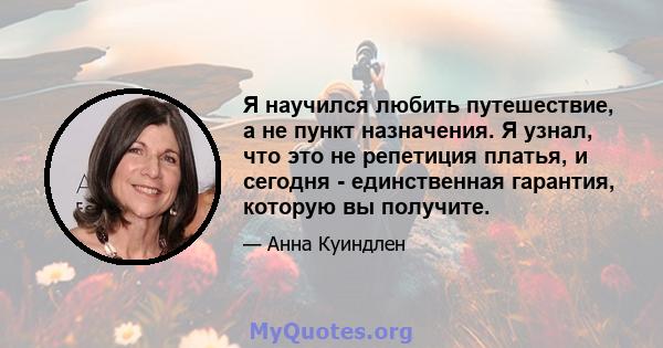 Я научился любить путешествие, а не пункт назначения. Я узнал, что это не репетиция платья, и сегодня - единственная гарантия, которую вы получите.