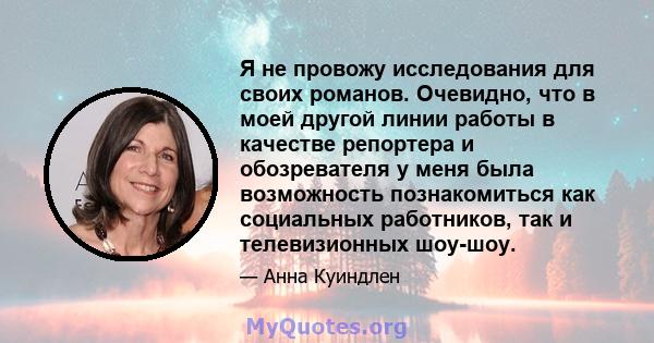 Я не провожу исследования для своих романов. Очевидно, что в моей другой линии работы в качестве репортера и обозревателя у меня была возможность познакомиться как социальных работников, так и телевизионных шоу-шоу.