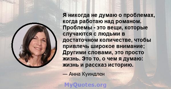 Я никогда не думаю о проблемах, когда работаю над романом. Проблемы - это вещи, которые случаются с людьми в достаточном количестве, чтобы привлечь широкое внимание; Другими словами, это просто жизнь. Это то, о чем я