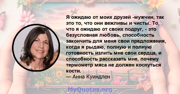 Я ожидаю от моих друзей -мужчин, так это то, что они вежливы и чисты. То, что я ожидаю от своих подруг, - это безусловная любовь, способность закончить для меня свои предложения, когда я рыдаю, полную и полную